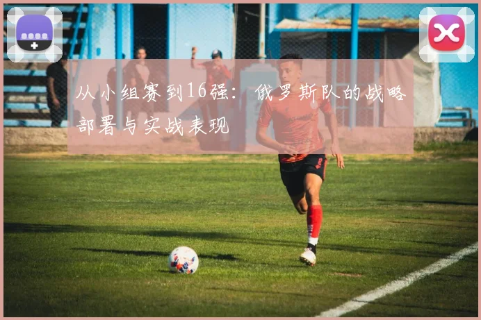 从小组赛到16强：俄罗斯队的战略部署与实战表现