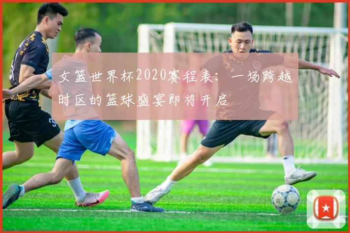 女篮世界杯2020赛程表：一场跨越时区的篮球盛宴即将开启
