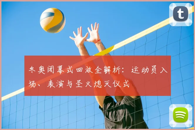 冬奥闭幕式回放全解析：运动员入场、表演与圣火熄灭仪式