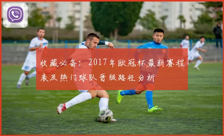 收藏必备：2017年欧冠杯最新赛程表及热门球队晋级路径分析
