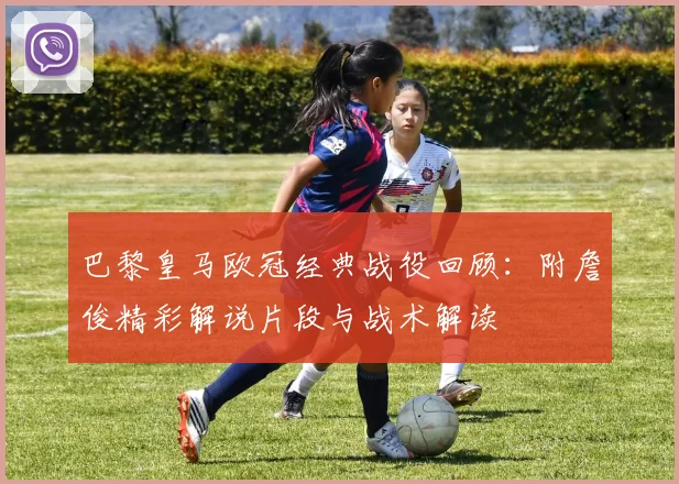 巴黎皇马欧冠经典战役回顾：附詹俊精彩解说片段与战术解读