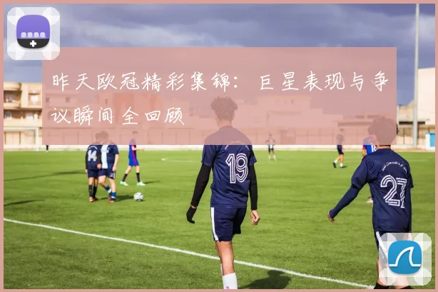 昨天欧冠精彩集锦：巨星表现与争议瞬间全回顾