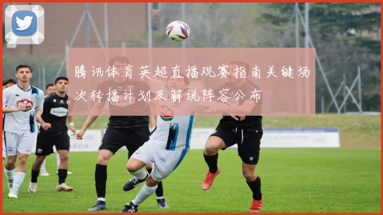 腾讯体育英超直播观赛指南关键场次转播计划及解说阵容公布