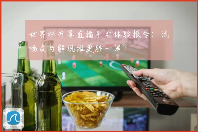 世界杯开幕直播平台体验报告：流畅度与解说谁更胜一筹？