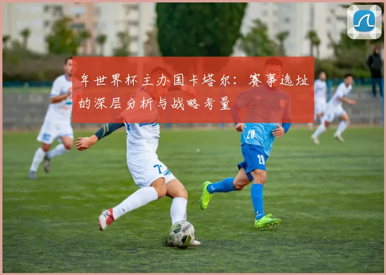 年世界杯主办国卡塔尔：赛事选址的深层分析与战略考量